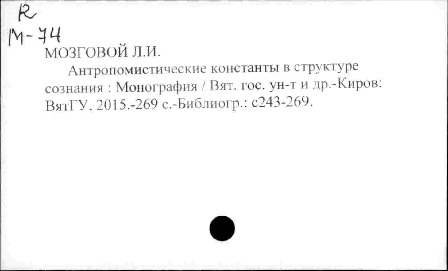 ﻿мозговой л.и.
Антропомистические константы в структуре сознания : Монография / Вят. гос. ун-т и др.-Киров: ВятГУ. 2015.-269 с.-Библиогр.: с243-269.